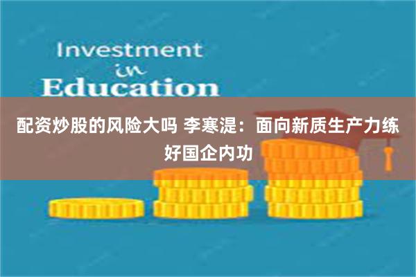 配资炒股的风险大吗 李寒湜：面向新质生产力练好国企内功