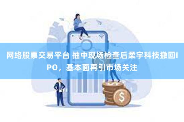 网络股票交易平台 抽中现场检查后柔宇科技撤回IPO，基本面再引市场关注