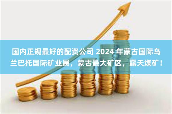 国内正规最好的配资公司 2024 年蒙古国际乌兰巴托国际矿业展，蒙古最大矿区，露天煤矿！