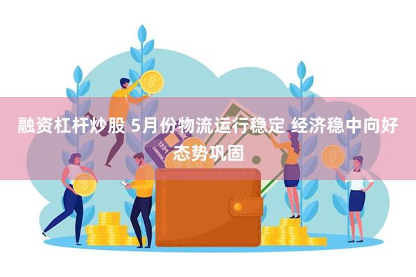 融资杠杆炒股 5月份物流运行稳定 经济稳中向好态势巩固