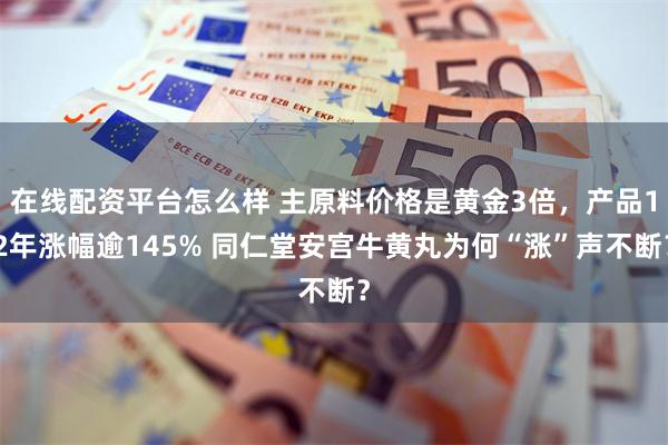 在线配资平台怎么样 主原料价格是黄金3倍，产品12年涨幅逾145% 同仁堂安宫牛黄丸为何“涨”声不断？