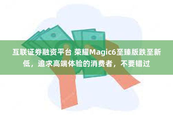 互联证劵融资平台 荣耀Magic6至臻版跌至新低，追求高端体验的消费者，不要错过