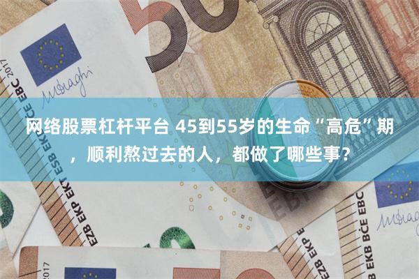 网络股票杠杆平台 45到55岁的生命“高危”期，顺利熬过去的人，都做了哪些事？