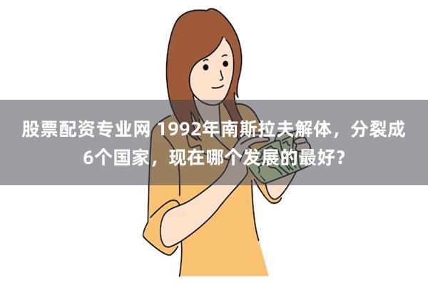 股票配资专业网 1992年南斯拉夫解体，分裂成6个国家，现在哪个发展的最好？