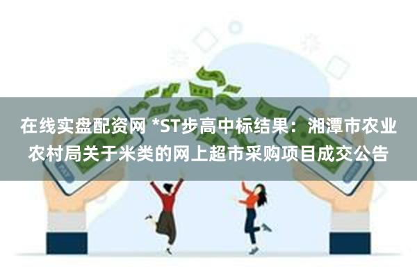 在线实盘配资网 *ST步高中标结果：湘潭市农业农村局关于米类的网上超市采购项目成交公告