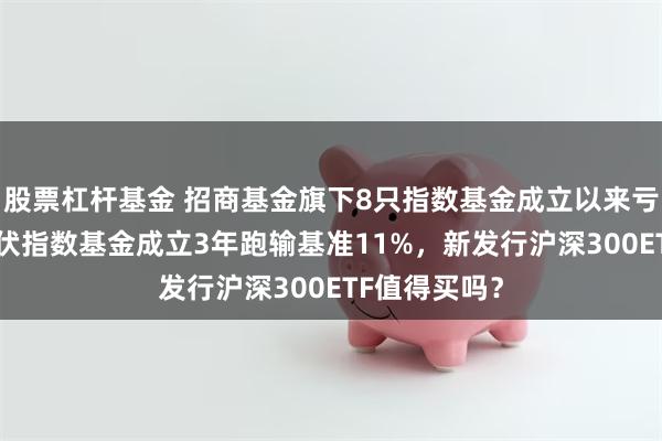 股票杠杆基金 招商基金旗下8只指数基金成立以来亏超50%，光伏指数基金成立3年跑输基准11%，新发行沪深300ETF值得买吗？