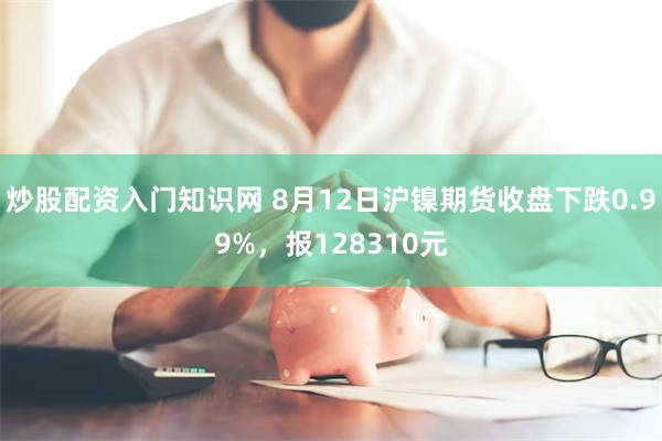 炒股配资入门知识网 8月12日沪镍期货收盘下跌0.99%，报128310元