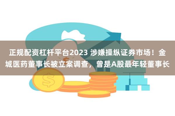 正规配资杠杆平台2023 涉嫌操纵证券市场！金城医药董事长被立案调查，曾是A股最年轻董事长