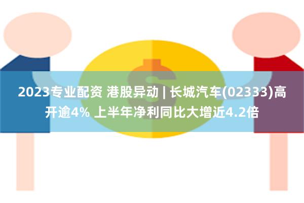 2023专业配资 港股异动 | 长城汽车(02333)高开逾4% 上半年净利同比大增近4.2倍