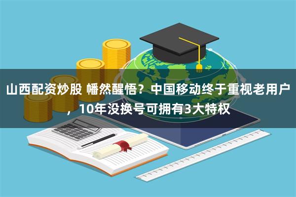 山西配资炒股 幡然醒悟？中国移动终于重视老用户，10年没换号可拥有3大特权