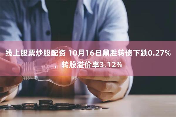 线上股票炒股配资 10月16日鼎胜转债下跌0.27%，转股溢价率3.12%