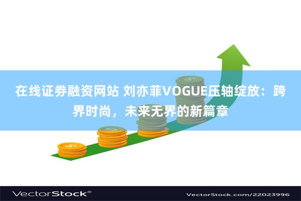 在线证劵融资网站 刘亦菲VOGUE压轴绽放：跨界时尚，未来无界的新篇章