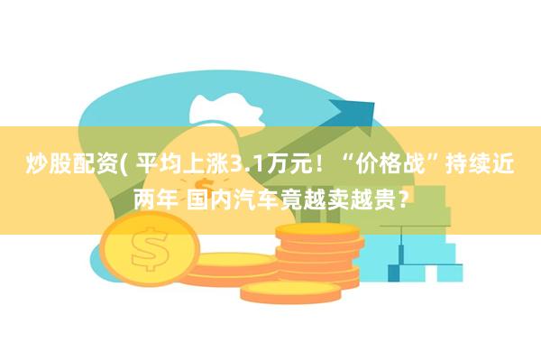 炒股配资( 平均上涨3.1万元！“价格战”持续近两年 国内汽车竟越卖越贵？