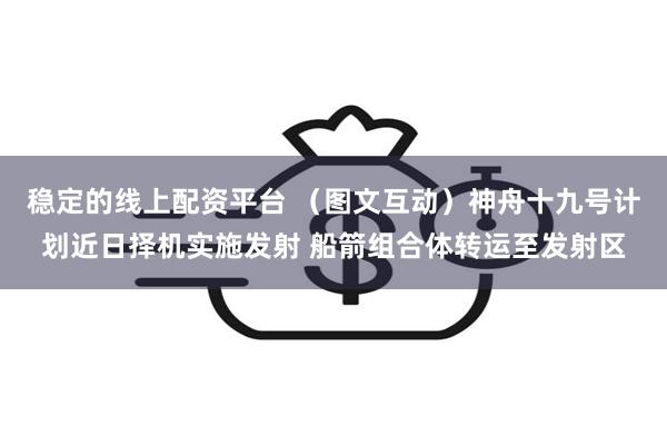 稳定的线上配资平台 （图文互动）神舟十九号计划近日择机实施发射 船箭组合体转运至发射区