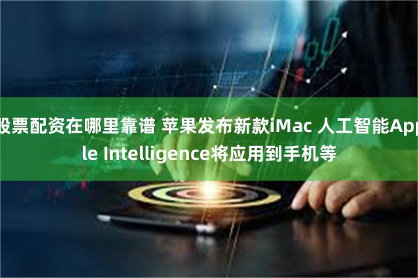 股票配资在哪里靠谱 苹果发布新款iMac 人工智能Apple Intelligence将应用到手机等