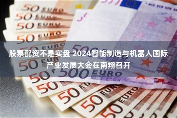 股票配资不是实盘 2024智能制造与机器人国际产业发展大会在南翔召开