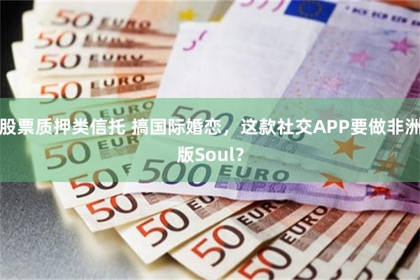 股票质押类信托 搞国际婚恋，这款社交APP要做非洲版Soul？