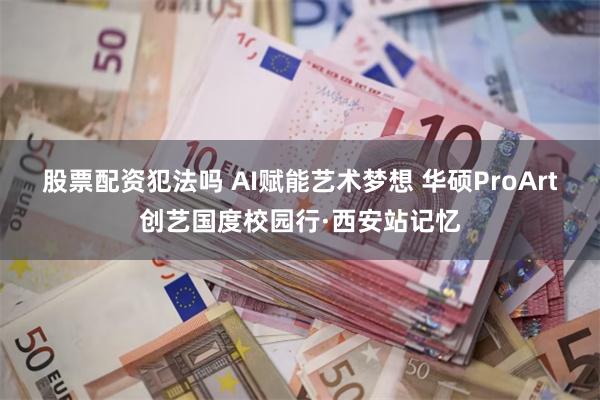 股票配资犯法吗 AI赋能艺术梦想 华硕ProArt创艺国度校园行·西安站记忆