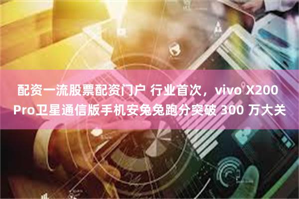 配资一流股票配资门户 行业首次，vivo X200 Pro卫星通信版手机安兔兔跑分突破 300 万大关