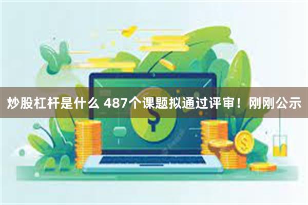 炒股杠杆是什么 487个课题拟通过评审！刚刚公示