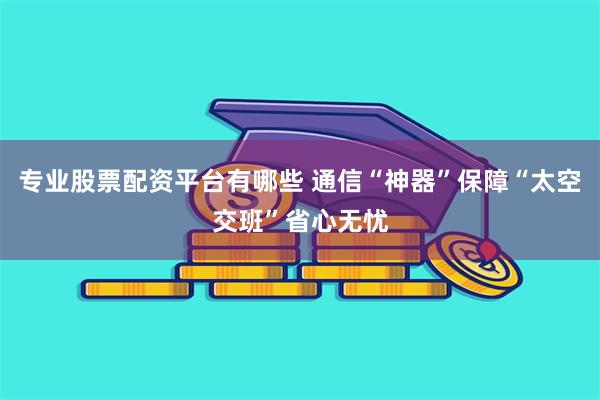 专业股票配资平台有哪些 通信“神器”保障“太空交班”省心无忧