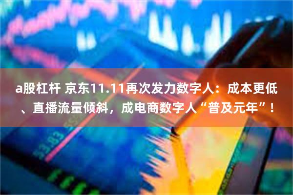 a股杠杆 京东11.11再次发力数字人：成本更低、直播流量倾斜，成电商数字人“普及元年”！