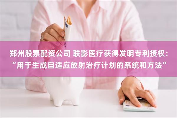 郑州股票配资公司 联影医疗获得发明专利授权：“用于生成自适应放射治疗计划的系统和方法”