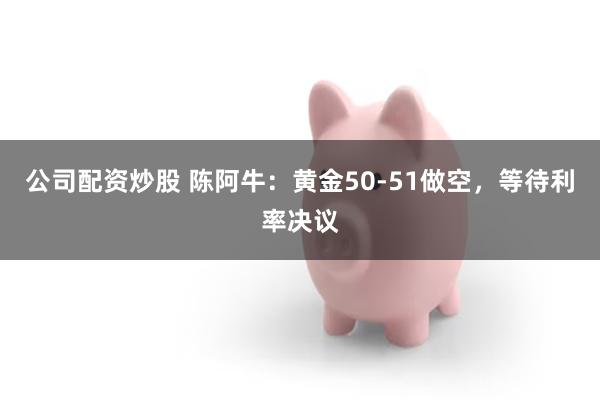 公司配资炒股 陈阿牛：黄金50-51做空，等待利率决议