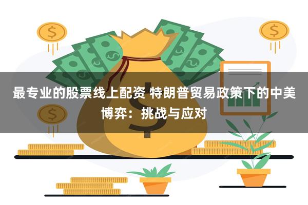 最专业的股票线上配资 特朗普贸易政策下的中美博弈：挑战与应对