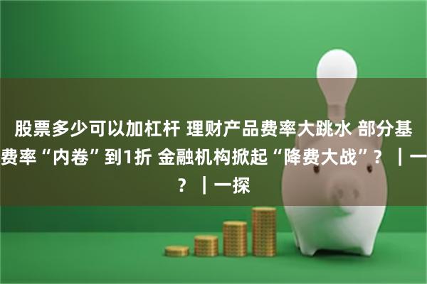 股票多少可以加杠杆 理财产品费率大跳水 部分基金费率“内卷”到1折 金融机构掀起“降费大战”？｜一探