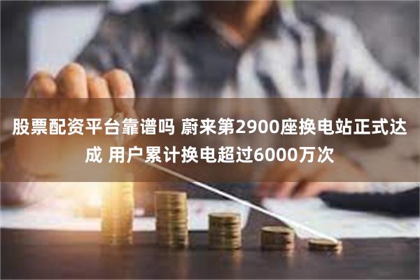 股票配资平台靠谱吗 蔚来第2900座换电站正式达成 用户累计换电超过6000万次