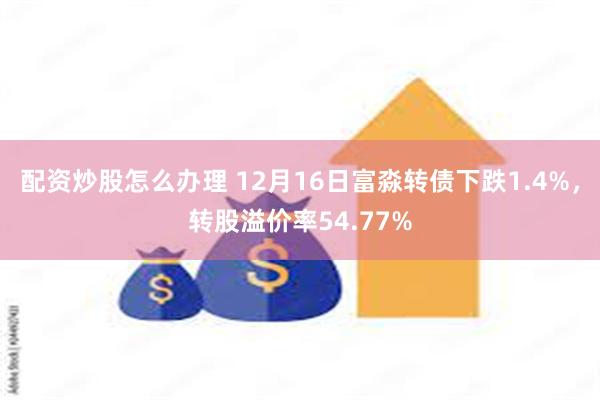 配资炒股怎么办理 12月16日富淼转债下跌1.4%，转股溢价率54.77%