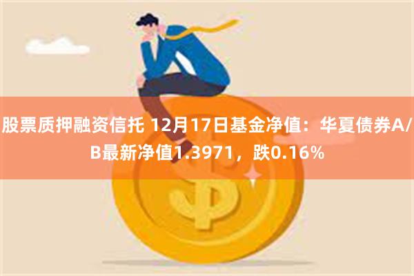 股票质押融资信托 12月17日基金净值：华夏债券A/B最新净值1.3971，跌0.16%