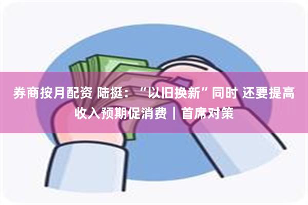 券商按月配资 陆挺：“以旧换新”同时 还要提高收入预期促消费｜首席对策