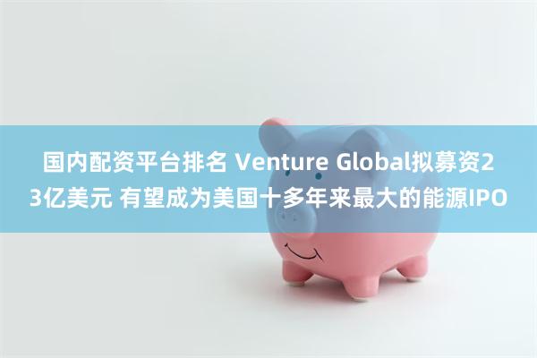 国内配资平台排名 Venture Global拟募资23亿美元 有望成为美国十多年来最大的能源IPO