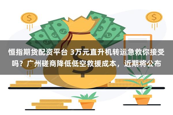 恒指期货配资平台 3万元直升机转运急救你接受吗？广州磋商降低低空救援成本，近期将公布