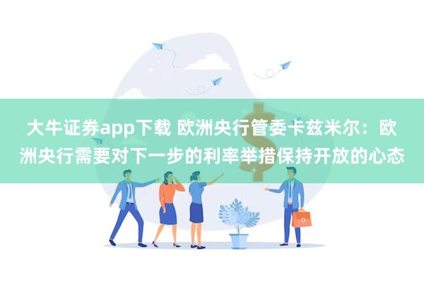 大牛证券app下载 欧洲央行管委卡兹米尔：欧洲央行需要对下一步的利率举措保持开放的心态