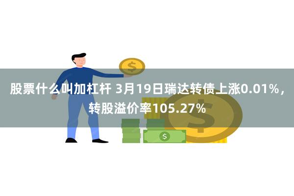 股票什么叫加杠杆 3月19日瑞达转债上涨0.01%，转股溢价率105.27%