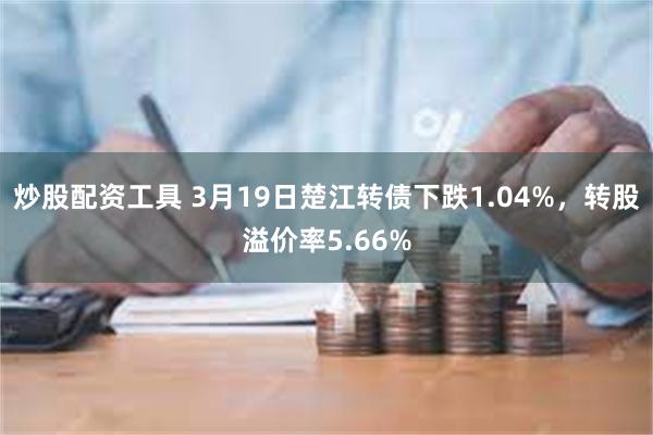 炒股配资工具 3月19日楚江转债下跌1.04%，转股溢价率5.66%