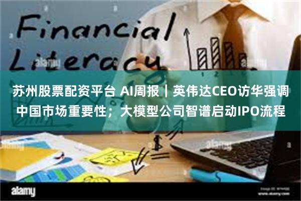 苏州股票配资平台 AI周报|英伟达CEO访华强调中国市场重要性;大模型公司智谱启动IPO流程